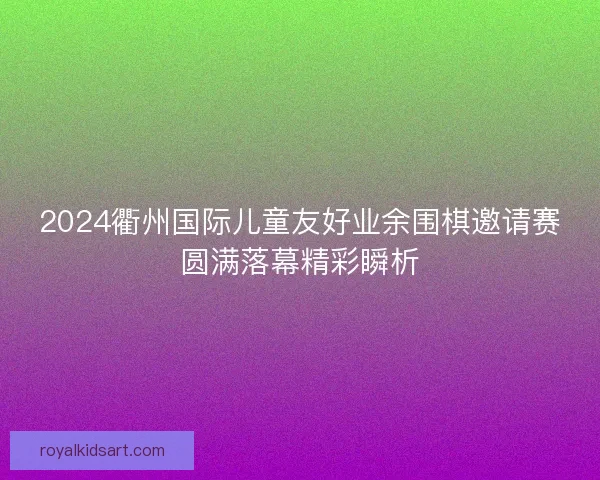 2024衢州国际儿童友好业余围棋邀请赛圆满落幕精彩瞬析 2024衢州国际儿童友好业余围棋邀请赛圆满落幕精彩瞬析