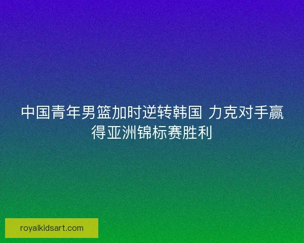 中国青年男篮加时逆转韩国 力克对手赢得亚洲锦标赛胜利 中国青年男篮加时逆转韩国 力克对手赢得亚洲锦标赛胜利