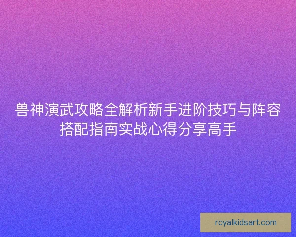 兽神演武攻略全解析新手进阶技巧与阵容搭配指南实战心得分享高手