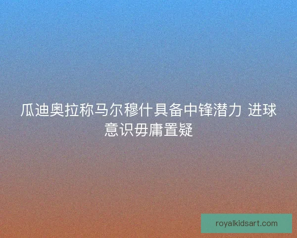 瓜迪奥拉称马尔穆什具备中锋潜力 进球意识毋庸置疑