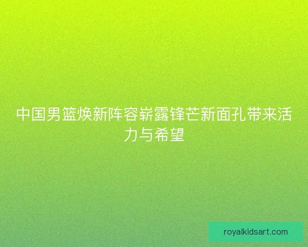 中国男篮焕新阵容崭露锋芒新面孔带来活力与希望