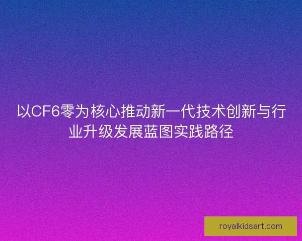 以CF6零为核心推动新一代技术创新与行业升级发展蓝图实践路径 以CF6零为核心推动新一代技术创新与行业升级发展蓝图实践路径