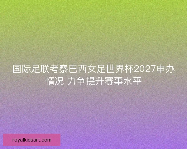国际足联考察巴西女足世界杯2027申办情况 力争提升赛事水平 国际足联考察巴西女足世界杯2027申办情况 力争提升赛事水平