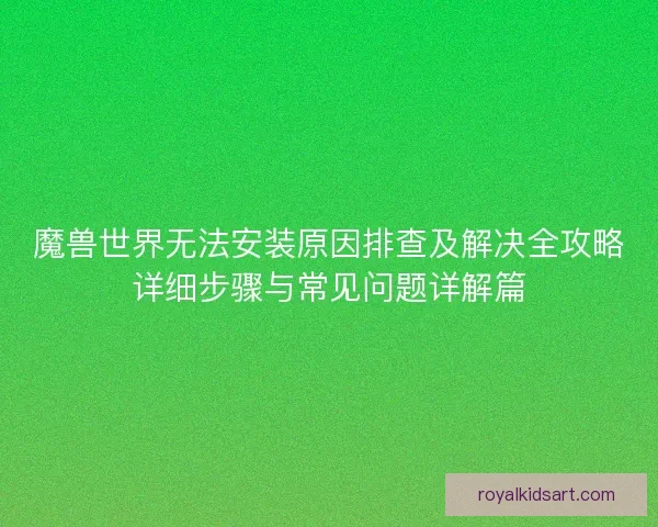 魔兽世界无法安装原因排查及解决全攻略详细步骤与常见问题详解篇
