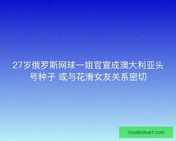 27岁俄罗斯网球一姐官宣成澳大利亚头号种子 或与花滑女友关系密切