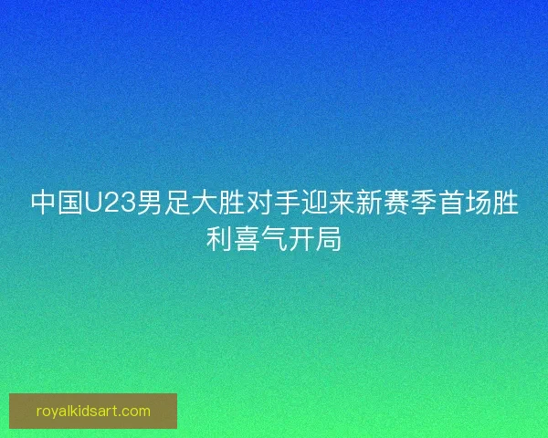 中国U23男足大胜对手迎来新赛季首场胜利喜气开局 中国U23男足大胜对手迎来新赛季首场胜利喜气开局
