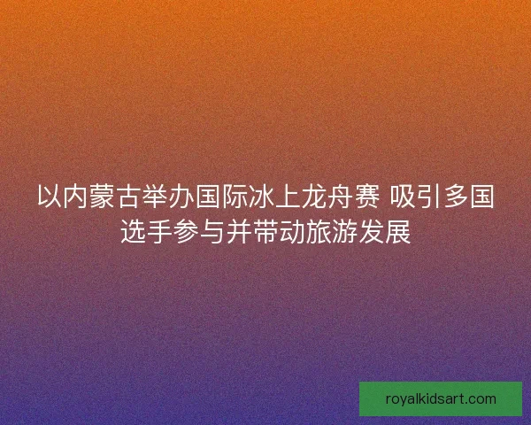 以内蒙古举办国际冰上龙舟赛 吸引多国选手参与并带动旅游发展 以内蒙古举办国际冰上龙舟赛 吸引多国选手参与并带动旅游发展