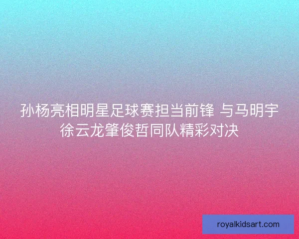 孙杨亮相明星足球赛担当前锋 与马明宇徐云龙肇俊哲同队精彩对决