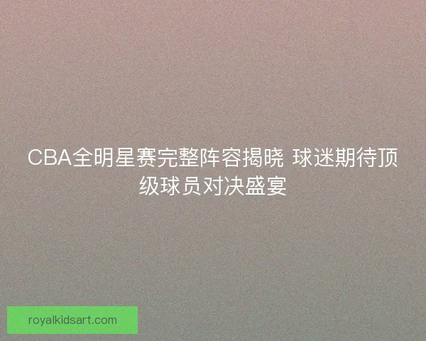 CBA全明星赛完整阵容揭晓 球迷期待顶级球员对决盛宴 CBA全明星赛完整阵容揭晓 球迷期待顶级球员对决盛宴