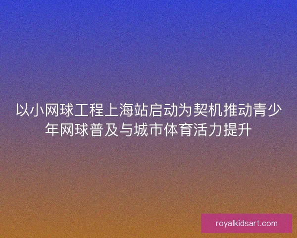 以小网球工程上海站启动为契机推动青少年网球普及与城市体育活力提升 以小网球工程上海站启动为契机推动青少年网球普及与城市体育活力提升