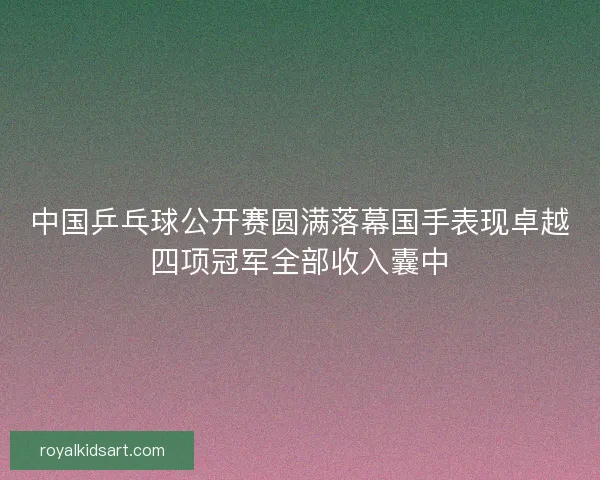 中国乒乓球公开赛圆满落幕国手表现卓越四项冠军全部收入囊中