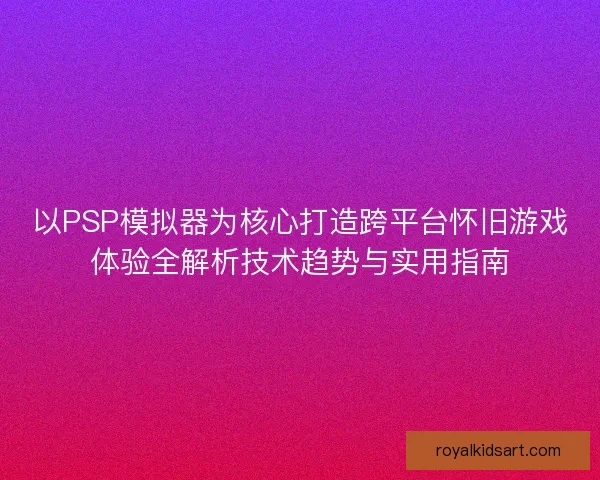 以PSP模拟器为核心打造跨平台怀旧游戏体验全解析技术趋势与实用指南