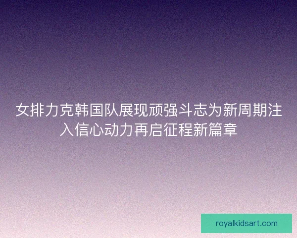 女排力克韩国队展现顽强斗志为新周期注入信心动力再启征程新篇章 女排力克韩国队展现顽强斗志为新周期注入信心动力再启征程新篇章