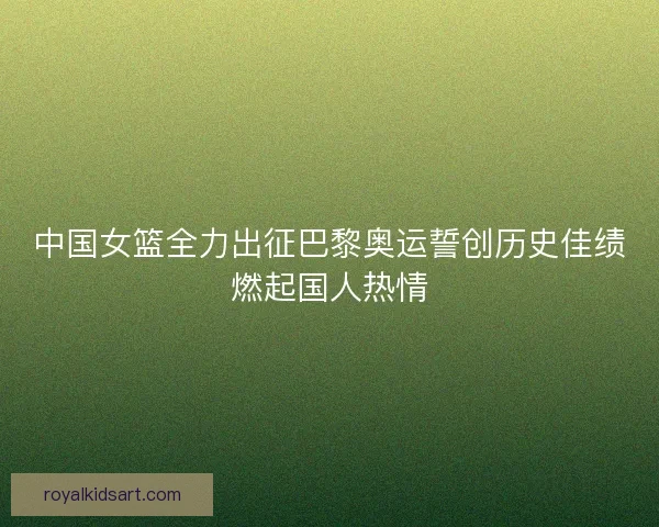 中国女篮全力出征巴黎奥运誓创历史佳绩燃起国人热情