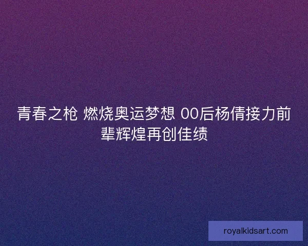 青春之枪 燃烧奥运梦想 00后杨倩接力前辈辉煌再创佳绩