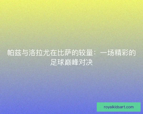 帕兹与洛拉尤在比萨的较量:一场精彩的足球巅峰对决 帕兹与洛拉尤在比萨的较量:一场精彩的足球巅峰对决