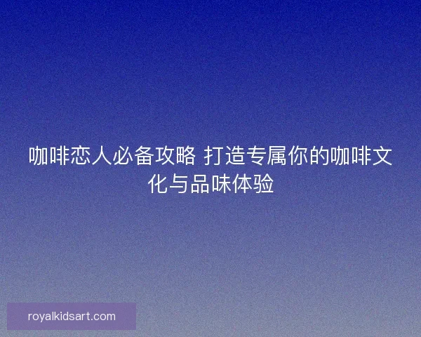 咖啡恋人必备攻略 打造专属你的咖啡文化与品味体验